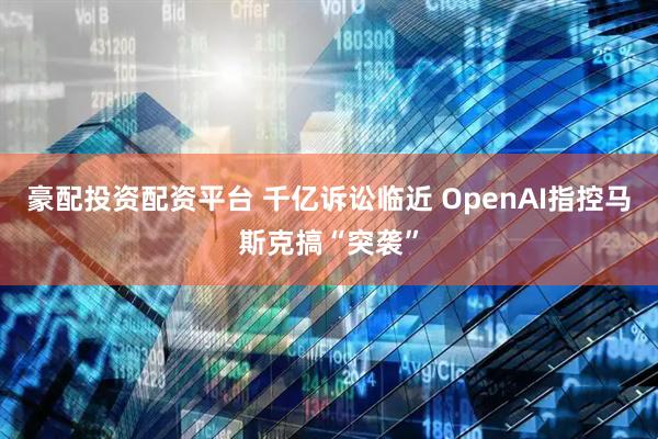 豪配投资配资平台 千亿诉讼临近 OpenAI指控马斯克搞“突袭”