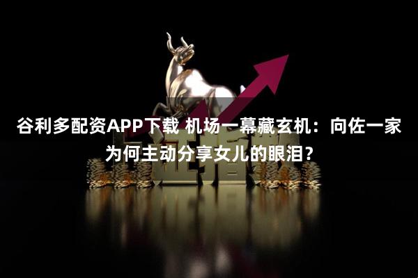 谷利多配资APP下载 机场一幕藏玄机：向佐一家为何主动分享女儿的眼泪？