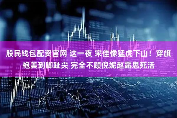 股民钱包配资官网 这一夜 宋佳像猛虎下山！穿旗袍美到脚趾尖 完全不顾倪妮赵露思死活