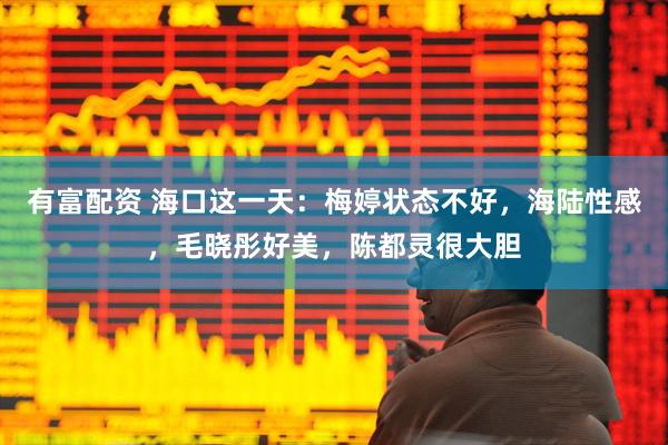 有富配资 海口这一天：梅婷状态不好，海陆性感，毛晓彤好美，陈都灵很大胆