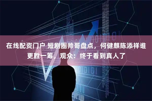 在线配资门户 短剧圈帅哥盘点，何健麒陈添祥谁更胜一筹，观众：终于看到真人了
