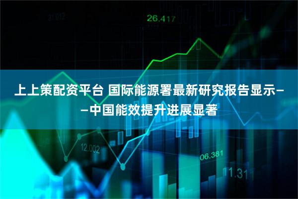 上上策配资平台 国际能源署最新研究报告显示——中国能效提升进展显著