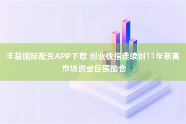 丰益国际配资APP下载 创业板指连续创11年新高 市场资金巨额加仓