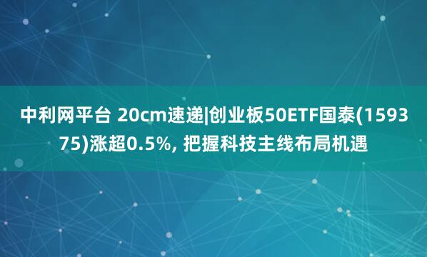 中利网平台 20cm速递|创业板50ETF国泰(159375)涨超0.5%, 把握科技主线布局机遇