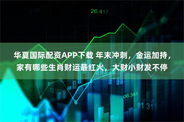 华夏国际配资APP下载 年末冲刺，金运加持，家有哪些生肖财运最红火，大财小财发不停