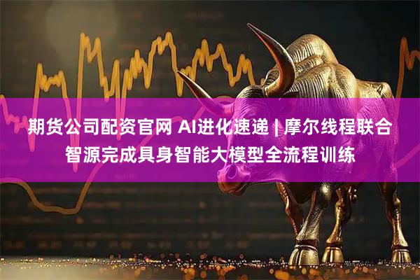 期货公司配资官网 AI进化速递 | 摩尔线程联合智源完成具身智能大模型全流程训练