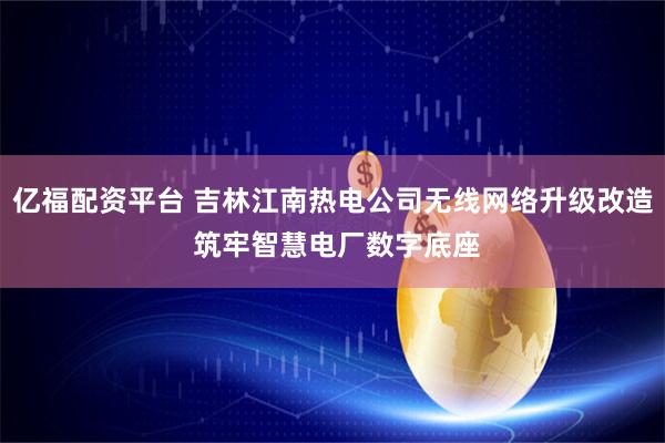 亿福配资平台 吉林江南热电公司无线网络升级改造 筑牢智慧电厂数字底座