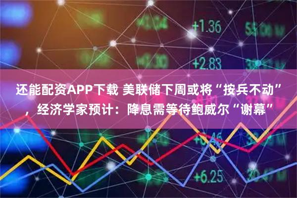 还能配资APP下载 美联储下周或将“按兵不动”，经济学家预计：降息需等待鲍威尔“谢幕”