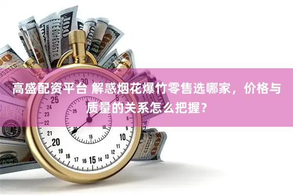 高盛配资平台 解惑烟花爆竹零售选哪家，价格与质量的关系怎么把握？