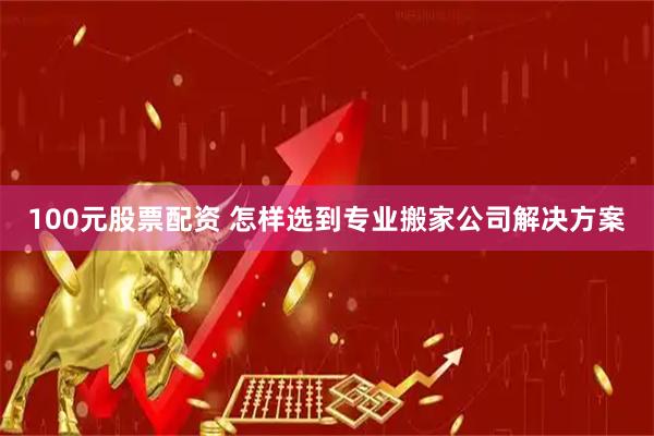 100元股票配资 怎样选到专业搬家公司解决方案