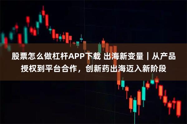 股票怎么做杠杆APP下载 出海新变量｜从产品授权到平台合作，创新药出海迈入新阶段