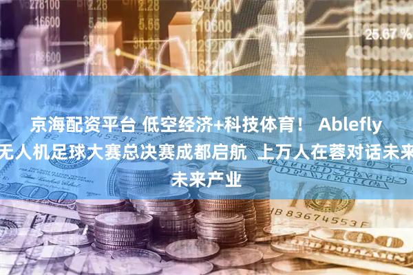 京海配资平台 低空经济+科技体育！ Ablefly全国无人机足球大赛总决赛成都启航  上万人在蓉对话未来产业