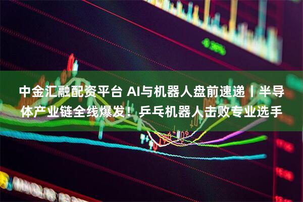 中金汇融配资平台 AI与机器人盘前速递丨半导体产业链全线爆发！乒乓机器人击败专业选手