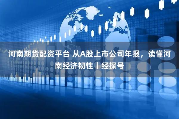 河南期货配资平台 从A股上市公司年报，读懂河南经济韧性丨经探号